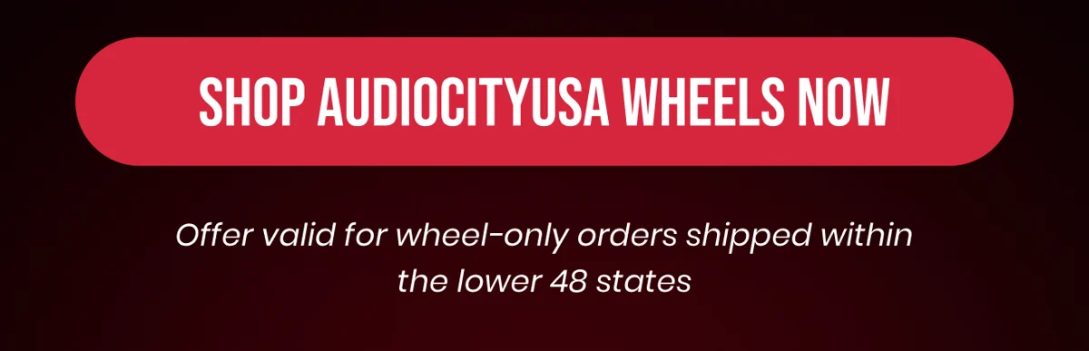 SHOP AUDIOCITYUSA WHEELS NOW Offer valid for wheel-only orders shipped within the lower 48 states
