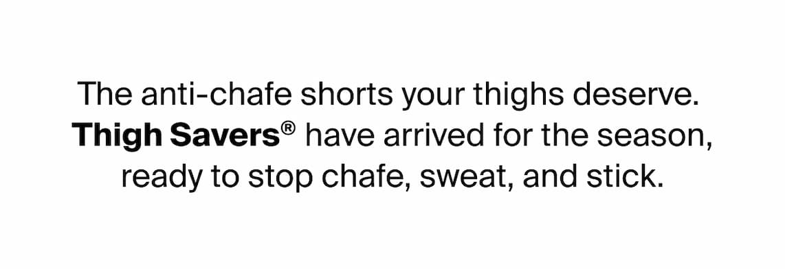 The anti-chafe shorts your thighs deserve.  Thigh Savers® have arrived for the season, ready to stop chafe, sweat and stick.