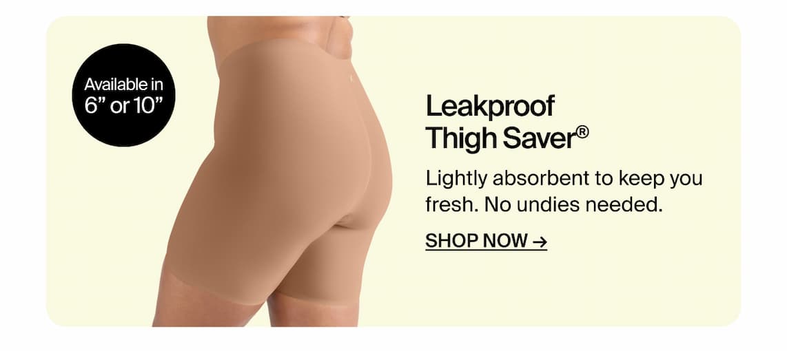 Leakproof Thigh Saver. Available in 6" or 10" Lightly absorbent to keep your fresh. No undies needed. SHOP NOW.