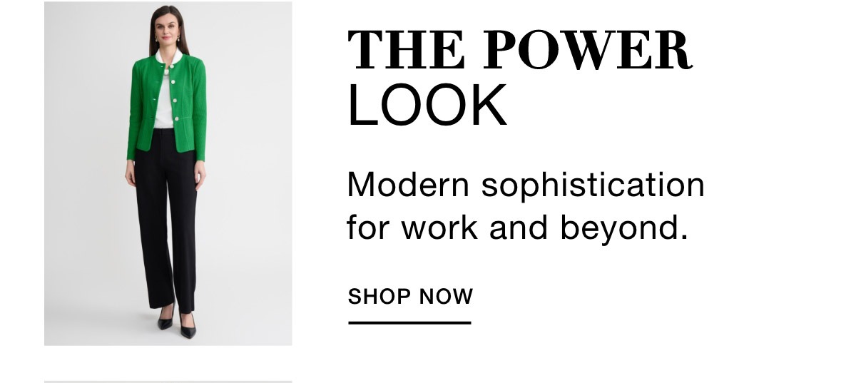 THE POWER LOOK - Modern sophistication for work and beyond. SHOP NOW >>