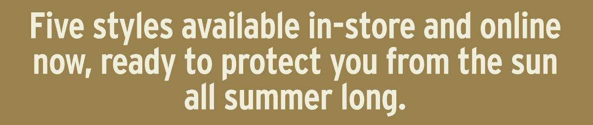 Five styles available in-store and online now, ready to protect you from the sun all summer long.