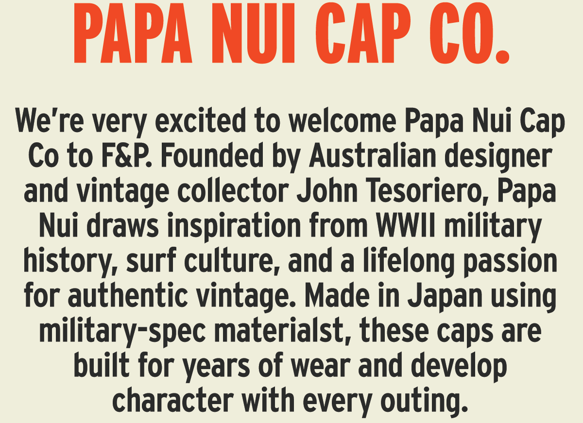 We’re very excited to welcome Papa Nui Cap Co to F&P. Founded by Australian designer and vintage collector John Tesoriero, Papa Nui draws inspiration from WWII military history, surf culture, and a lifelong passion for authentic vintage. Made in Japan using military-spec materialst, these caps are built for years of wear and develop character with every outing.