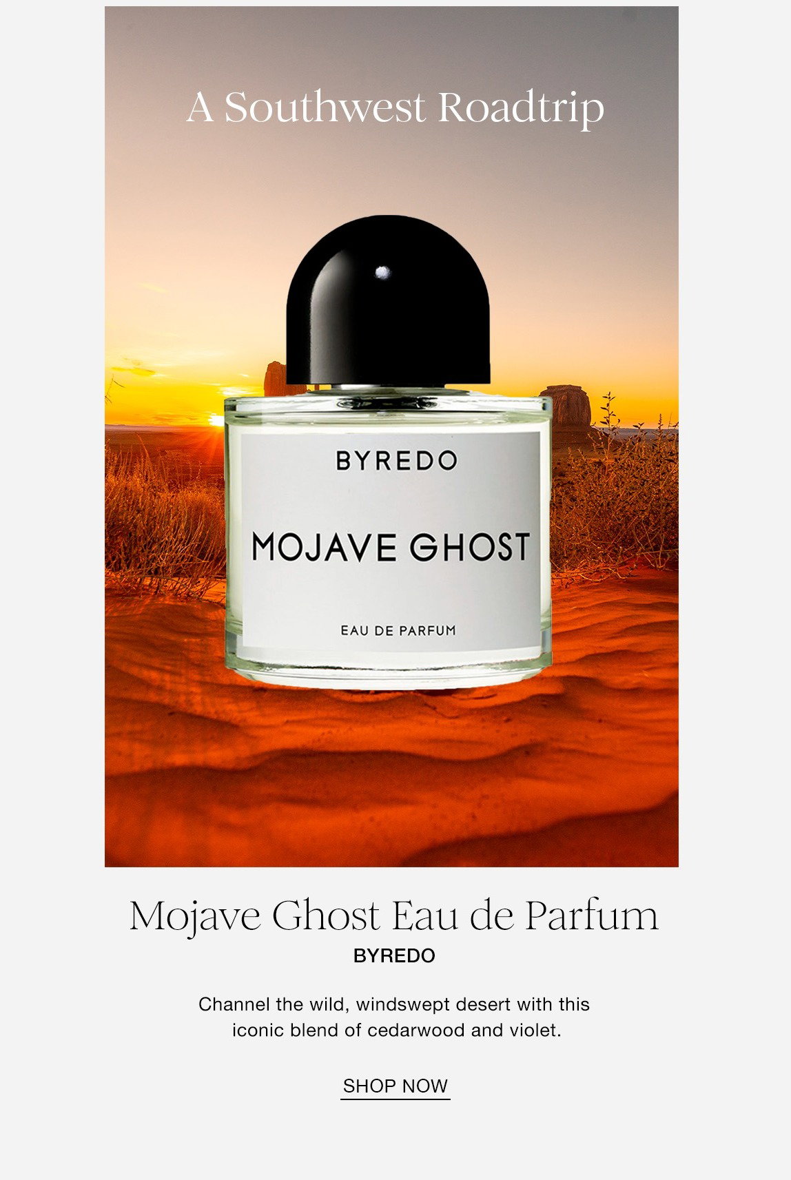 A Southwest Roadtrip. Mojave Ghost Eau de Partum BYREDO Channel the wild, windswept desert with this iconic blend of cedarwood and violet. SHOP NOW