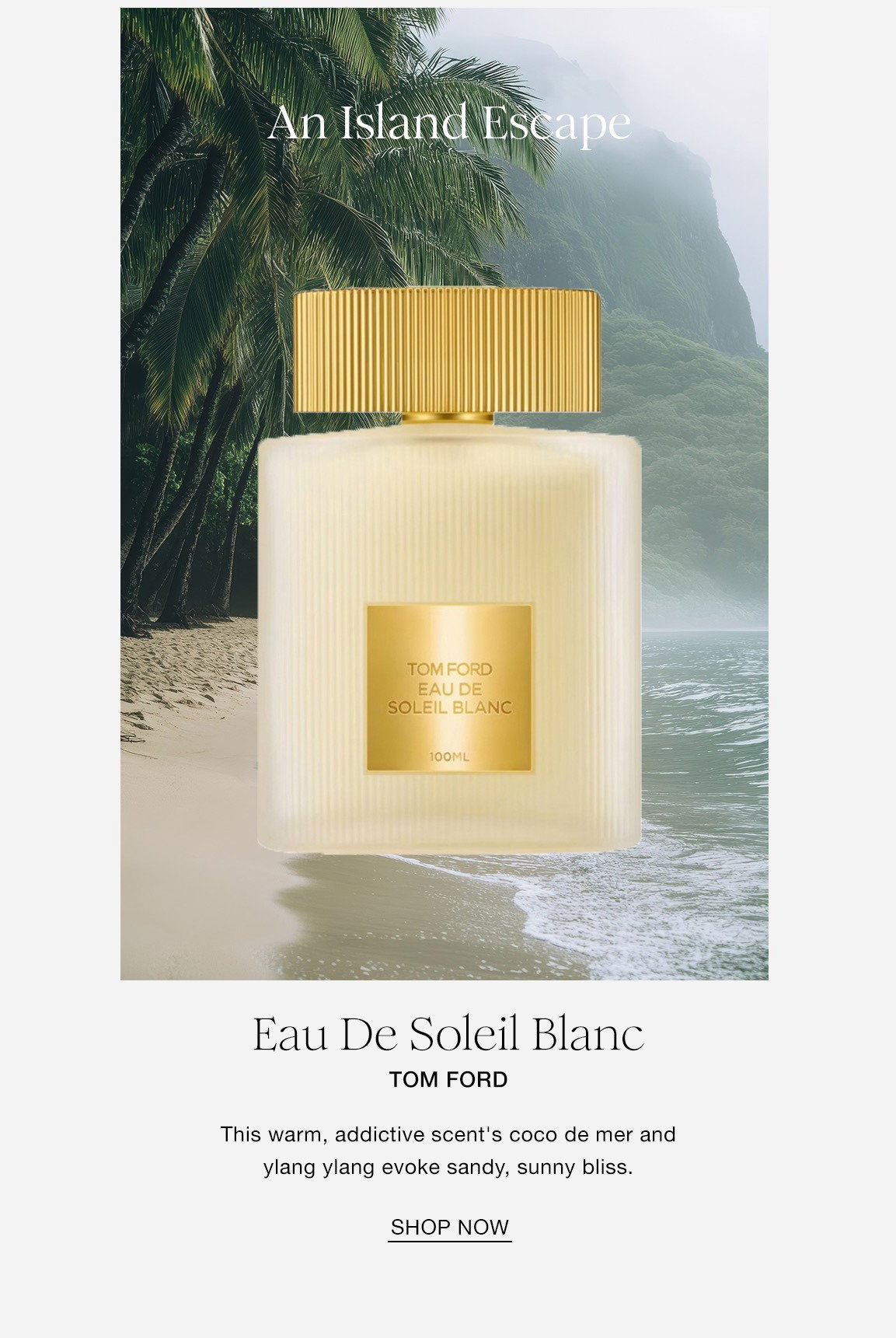 An Island Escape Eau De Soleil Blanc TOM FORD This warm, addictive scent's coco de mer and ylang ylang evoke sandy, sunny bliss. SHOP NOW