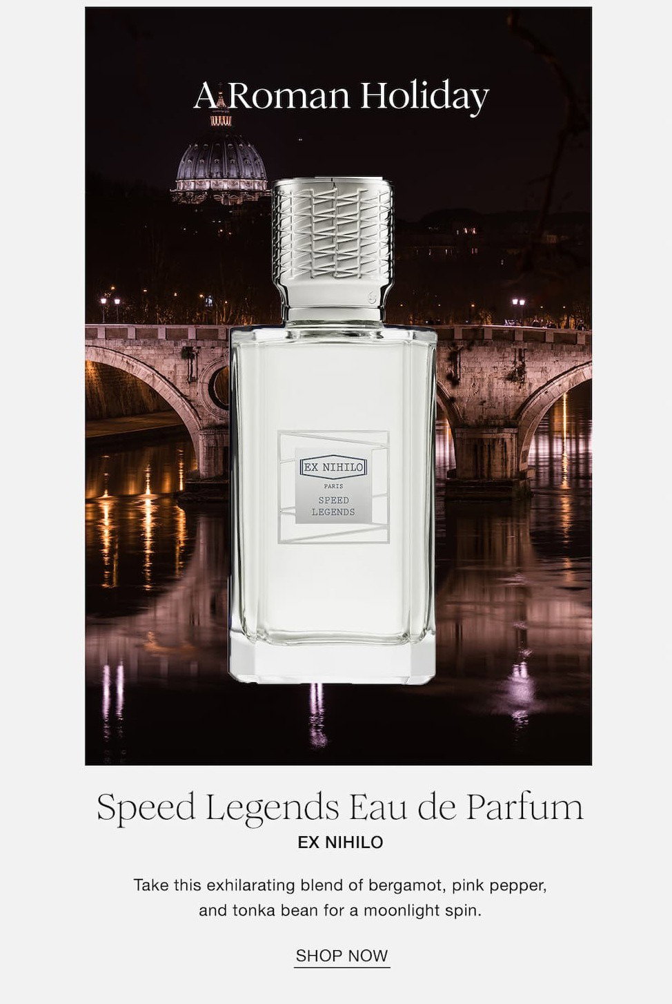 A Roman Holiday Speed Legends Eau de Parfum Ex Nihilo Take this exhilirating blend of bergamot, pink pepper, and tonka bean for a moonlight spin. SHOP NOW