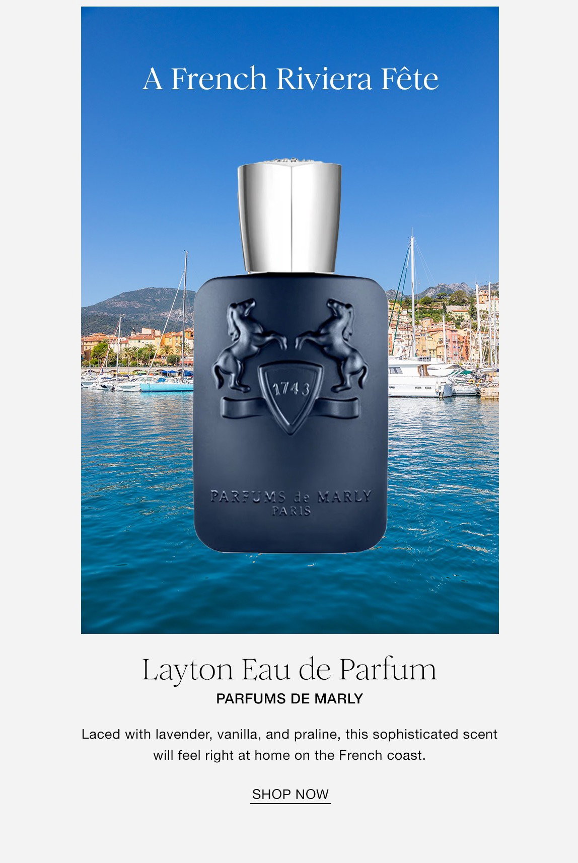 A French Riviera Fete. Layton Eau de Parfum. PARFUMS DE MARLY. Laced with lavender, vanilla, and praline, this sophisticated scent will feel right at home on the French coast. SHOP NOW
