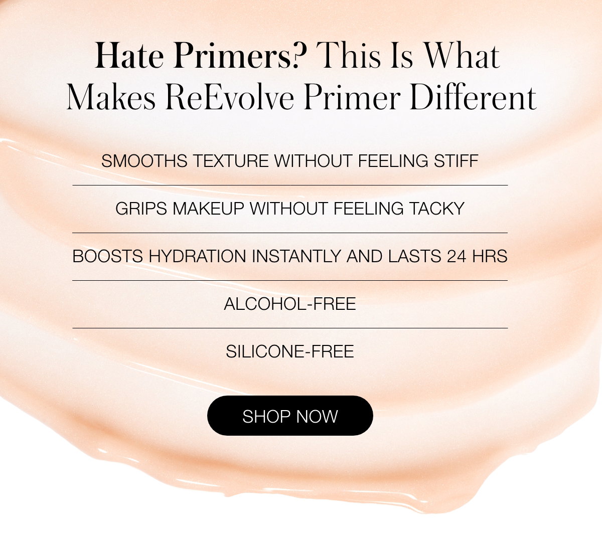 Hate Primers? This Is What Make ReEvolve Primer Different:  Smooths texture without feeling stiff Grips makeup without feeling tacky Boosts hydration instantly and lasts 24 hrs Alcohol-Free Silicone-Free