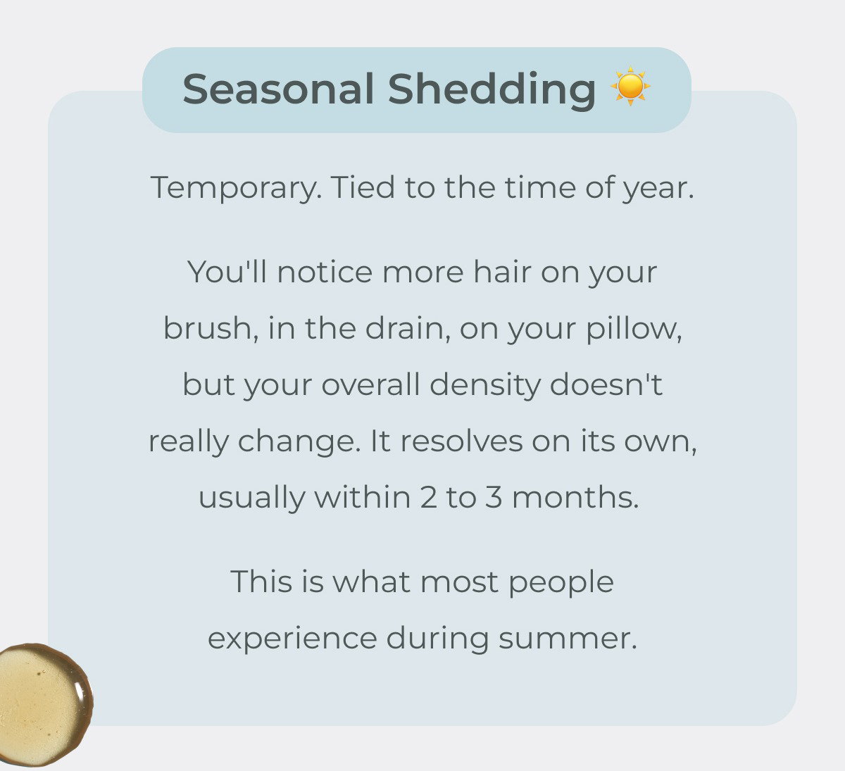 Seasonal shedding is temporary and tied to the time of year. You'll notice more hair on your brush, in the drain, on your pillow, but your overall density doesn't really change. It resolves on its own, usually within 2 to 3 months. This is what most people experience during summer. 