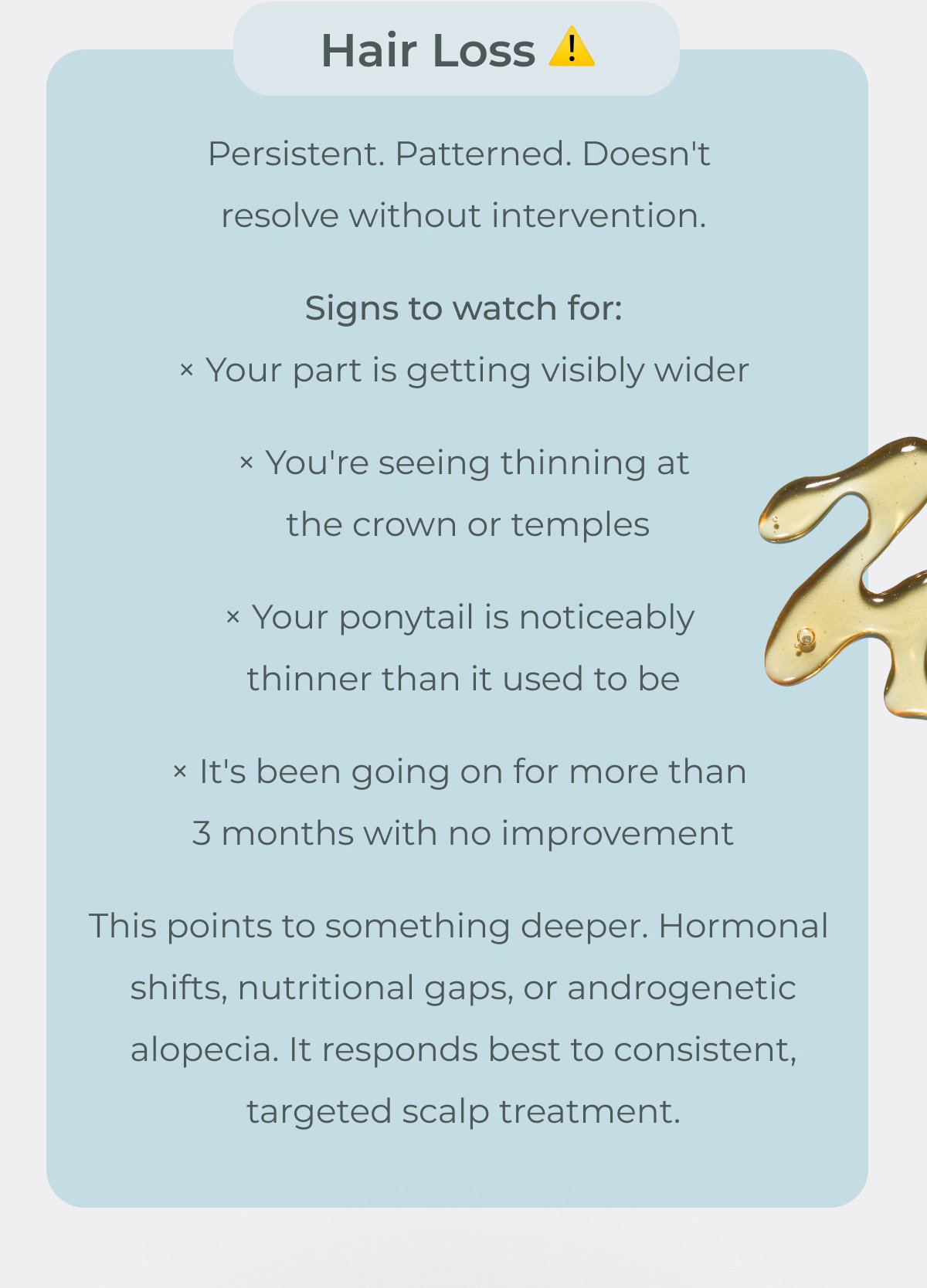 Hair loss is persistent, patterned, and doesn't resolve without intervention. This points to something deeper. Hormonal shifts, nutritional gaps, or androgenetic alopecia. It responds best to consistent, targeted scalp treatment.