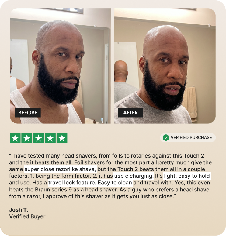 "I have tested many head shavers, from foils to rotaries against this Touch 2 and the it beats them all. Foil shavers for the most part all pretty much give the same super close razorlike shave, but the Touch 2 beats them all in a couple factors. 1. being the form factor. 2. it has usb c charging. It's light, easy to hold and use. Has a travel lock feature. Easy to clean and travel with. Yes, this even beats the Braun series 9 as a head shaver. As a guy who prefers a head shave from a razor, l approve of this shaver as it gets you just as close."  Josh T. Verified Buyer