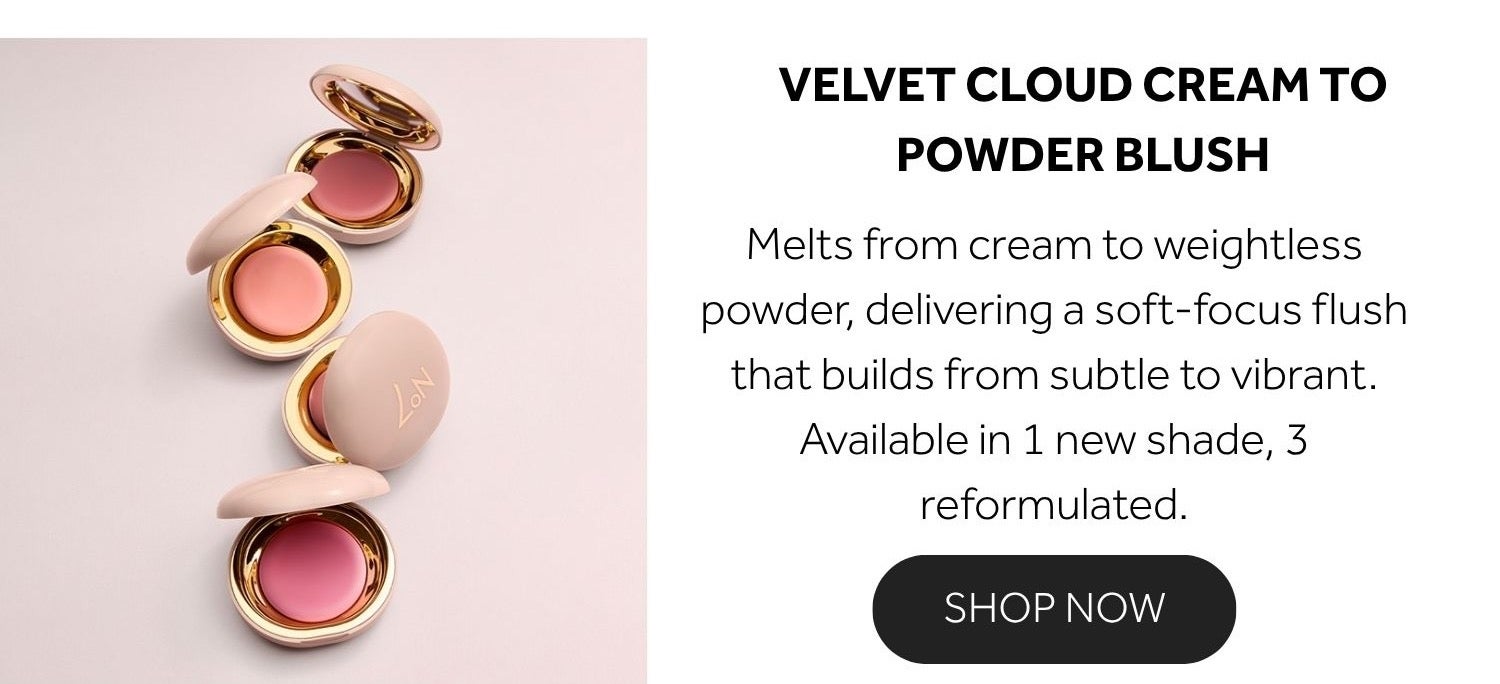 VELVET CLOUD CREAM TO POWDER BLUSH Melts from cream to weightless powder, delivering a soft-focus flush that builds from subtle to vibrant.​ Available in 1 new shade, 3 reformulated