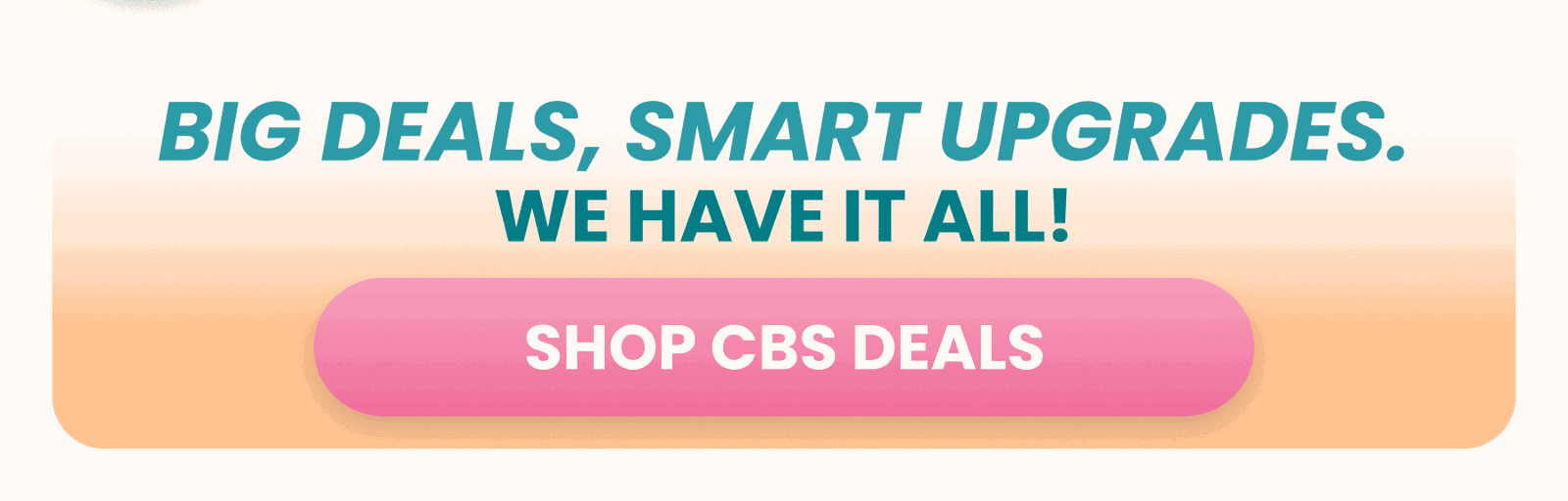 BIG DEALS, SMART UPGRADES. SHOP CBS DEALS