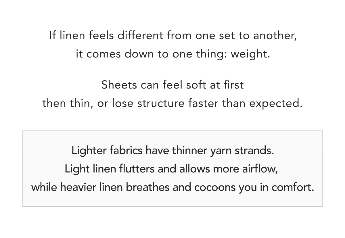 Lighter fabrics have thinner yarn strands. Light linen flutters and allows more airflow,  while heavier linen breathes and cocoons you in comfort.