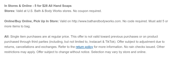 In Stores & Online - 5 for $28 All Hand Soaps Stores: Valid at U.S. Bath & Body Works stores. No coupon required.Online/Buy Online, Pick Up In Store: Valid on bathandbodyworks.com. No code required. Must add 5 or more items to bag. All: Single item purchases are at regular price. This offer is not valid toward previous purchases or on product purchased through third parties (including, but not limited to, Instacart & TikTok). Offer subject to adjustment due to returns, cancellations and exchanges. Refer to the return policy for more information. No rain checks issued. Other restrictions may apply. Offer subject to change without notice. Selection may vary by store and online.