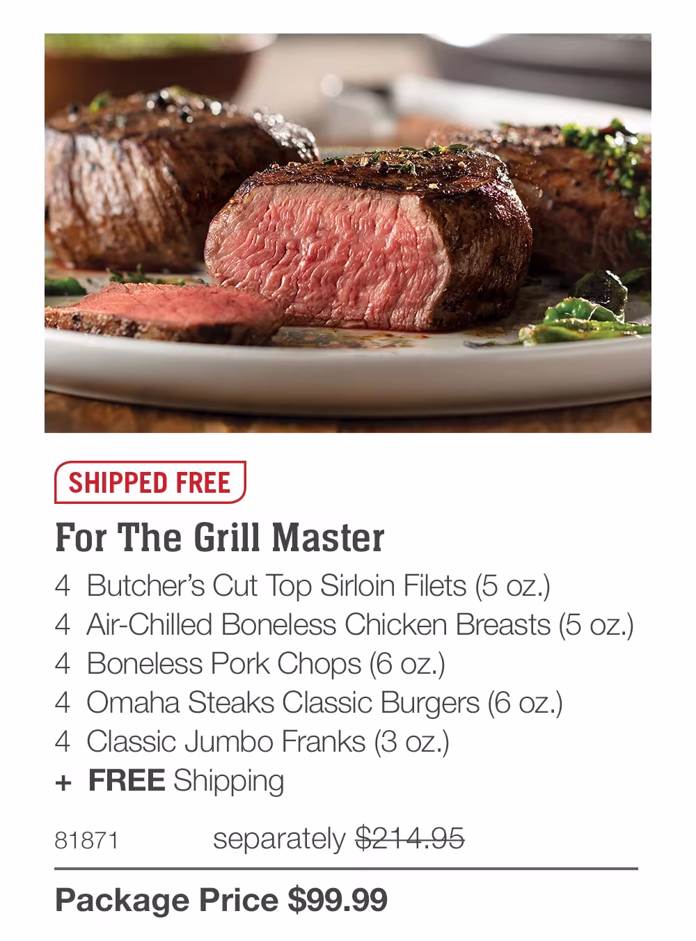 SHIPPED FREE
For The Grill Master
4 Butcher's Cut Top Sirloin Filets (5 oz.)
4 Air-Chilled Boneless Chicken Breasts (5 oz.)
4 Boneless Pork Chops (6 oz.)
4 Omaha Steaks Classic Burgers (6 oz.)
4 Classic Jumbo Franks (3 oz.)
+ FREE Shipping
81871
separately $214.95
Package Price $99.99
