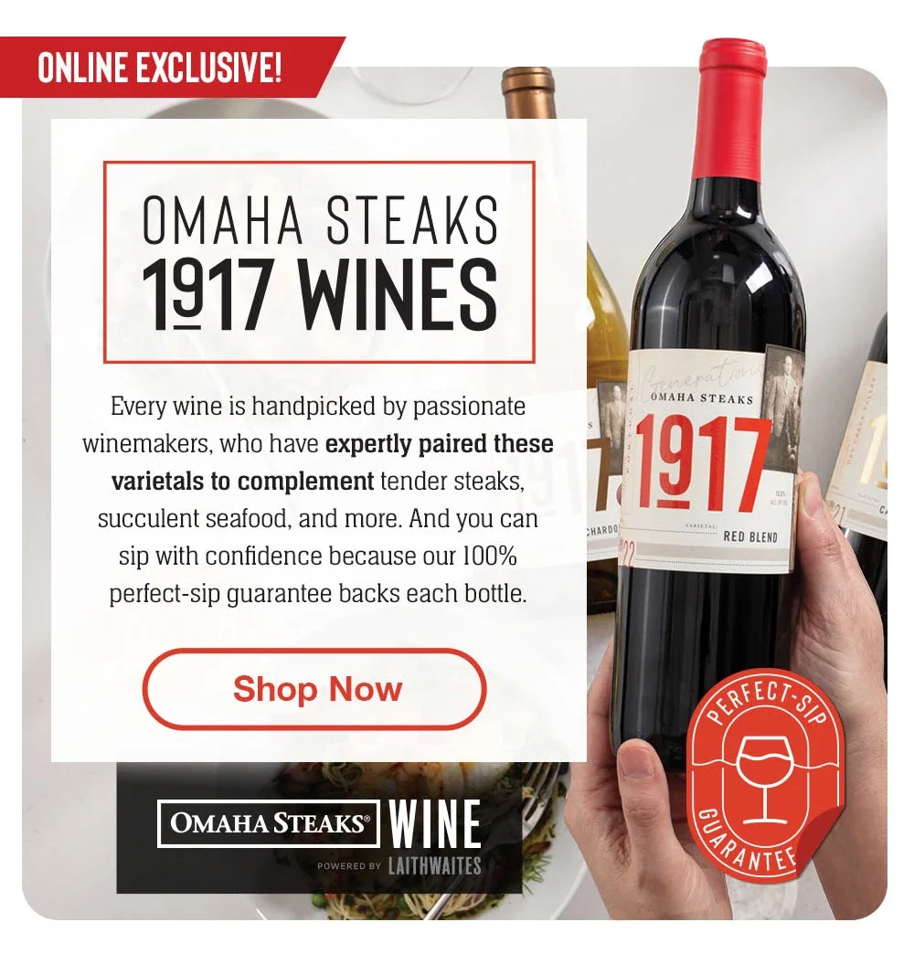 Online Exclusive - OMAHA STEAKS 1917 WINES | Every wine is handpicked by passionate winemakers, who have expertly paired these varietals to complement tender steaks, succulent seafood, and more. And you can sip with confiedence because our 100% perfect-sip guarantee backs each bottle. || Shop Now || OMAHA STEAKS® WINE POWERED BY LAITHWAITES | Perfect-Sip Guarantee
