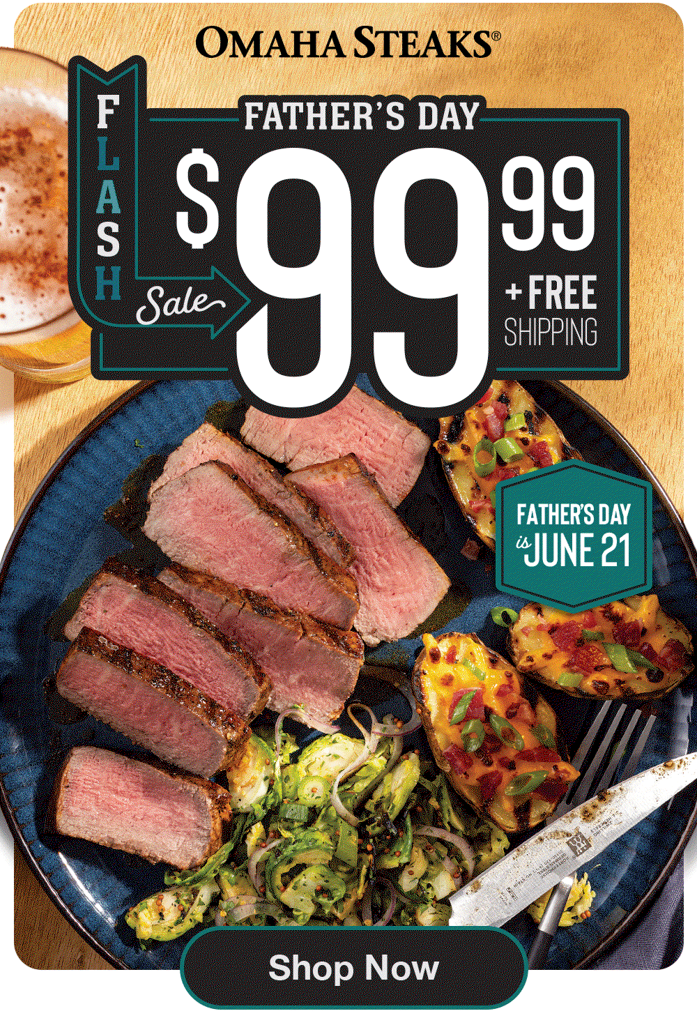 OMAHA STEAKS®
FATHER'S DAY
$99.99
+ Free Shipping
FATHER'S DAY is JUNE 21
Shop Now
