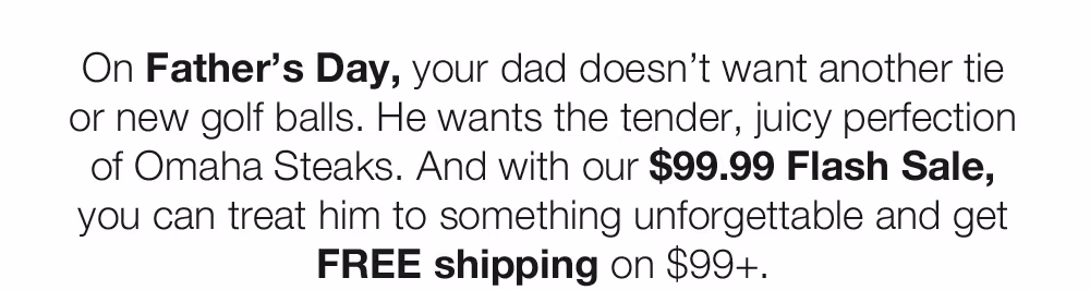 On Father's Day, your dad doesn't want another tie or new golf balls. He wants the tender, juicy perfection of Omaha Steaks. And with our $99.99 Flash Sale, you can treat him to something unforgettable and get FREE shipping on $99+.