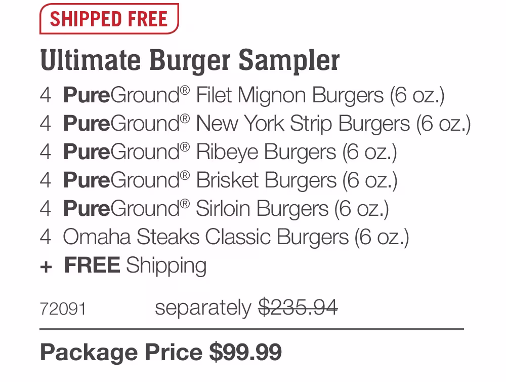 SHIPPED FREE
Ultimate Burger Sampler
4 PureGround® Filet Mignon Burgers (6 oz.)
4 PureGround® New York Strip Burgers (6 oz.)
4 PureGround® Ribeye Burgers (6 oz.)
4 PureGround® Brisket Burgers (6 oz.)
4 PureGround® Sirloin Burgers (6 oz.)
4 Omaha Steaks Classic Burgers (6 oz.)
+ FREE Shipping
72091
separately $235.94
Package Price $99.99
