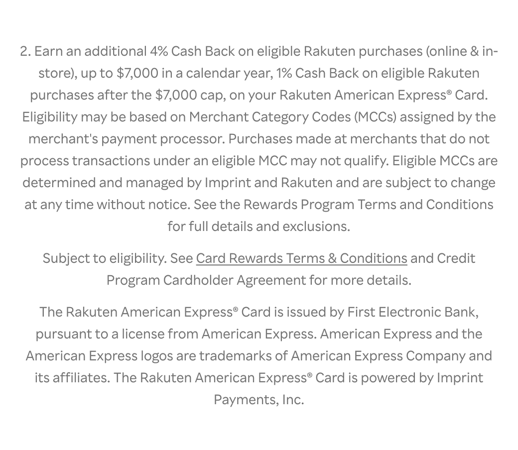  2. Earn an additional 4% Cash Back on eligible Rakuten purchases (online & in- store), up to $7,000 in a calendar year, 1% Cash Back on eligible Rakuten purchases after the $7,000 cap, on your Rakuten American Express® Card. Eligibility may be based on Merchant Category Codes (MCCs) assigned by the merchant's payment processor. Purchases made at merchants that do not process transactions under an eligible MCC may not qualify. Eligible MCCs are determined and managed by Imprint and Rakuten and are subject to change at any time without notice. See the Rewards Program Terms and Conditions for full details and exclusions. Subject to eligibility. See Card Rewards Terms & Conditions and Credit Program Cardholder Agreement for more details. The Rakuten American Express® Card is issued by First Electronic Bank, pursuant to a license from American Express. American Express and the American Express logos are trademarks of American Express Company and its affiliates. The Rakuten American Express® Card is powered by Imprint Payments, Inc.