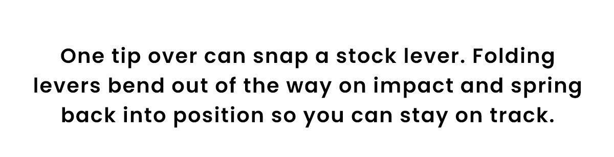 One tip over can snap a stock lever. Folding levers bend out of the way on impact and spring back into position so you can stay on track.