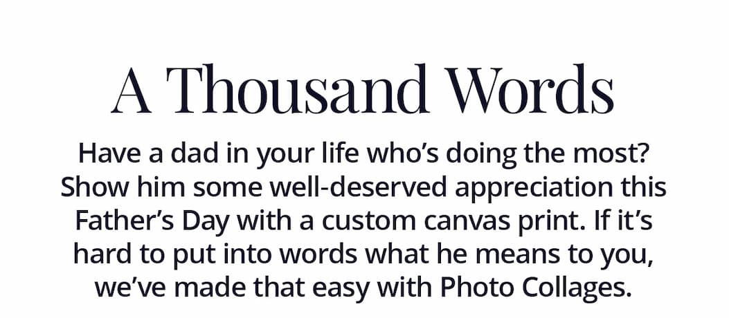 A Thousand Words: Have a dad in your live who's doing the most? Show him some well-deserved appreciation this Father's Day with a custom canvas print. If it's hard to put into words what he means to you, we've made that easy with Photo Collages.