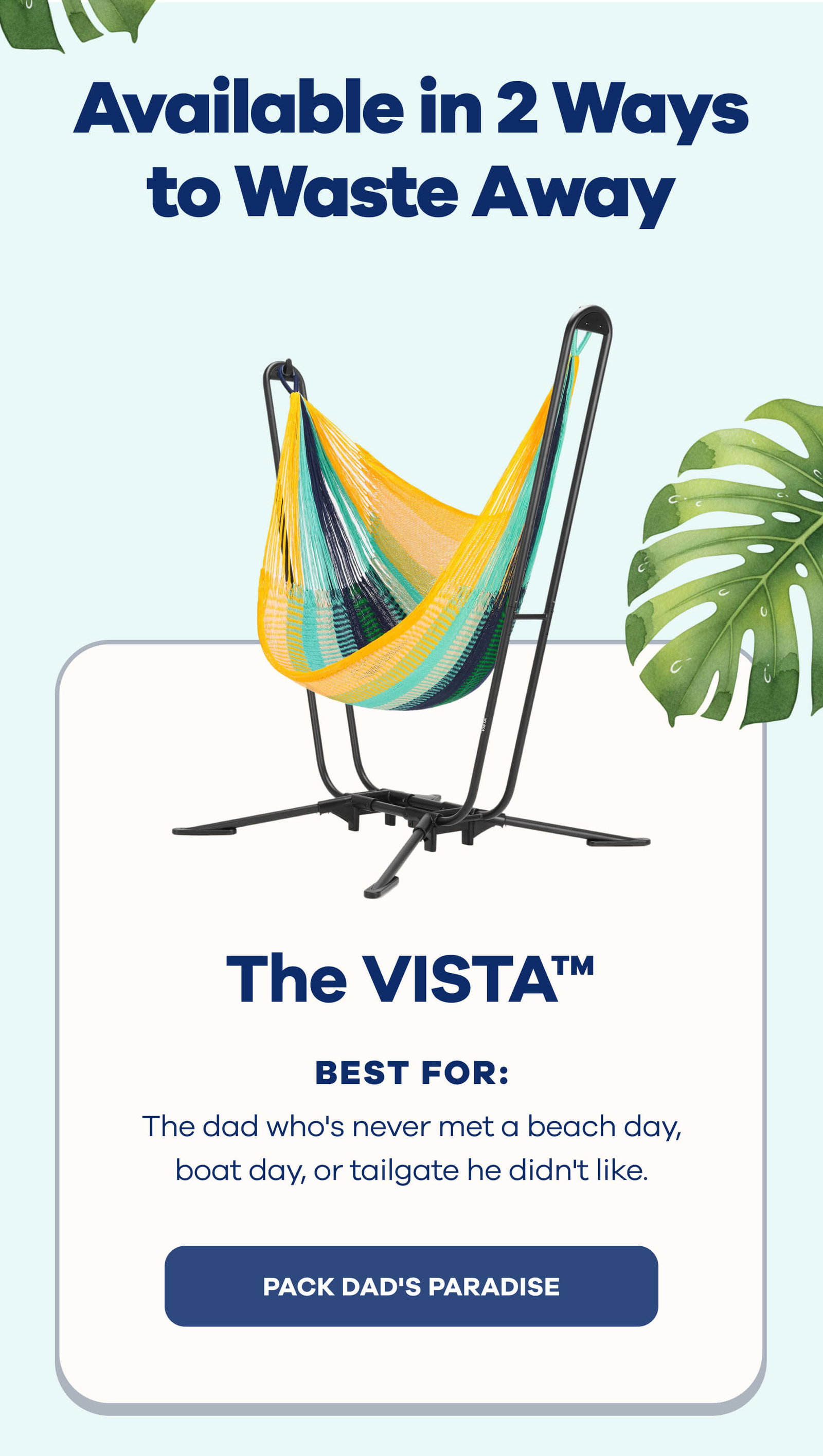 Available in 2 Ways to Waste Away The VISTA™ Best for: The dad who's never met a beach day, boat day, or tailgate he didn't like. PACK DAD'S PARADISE