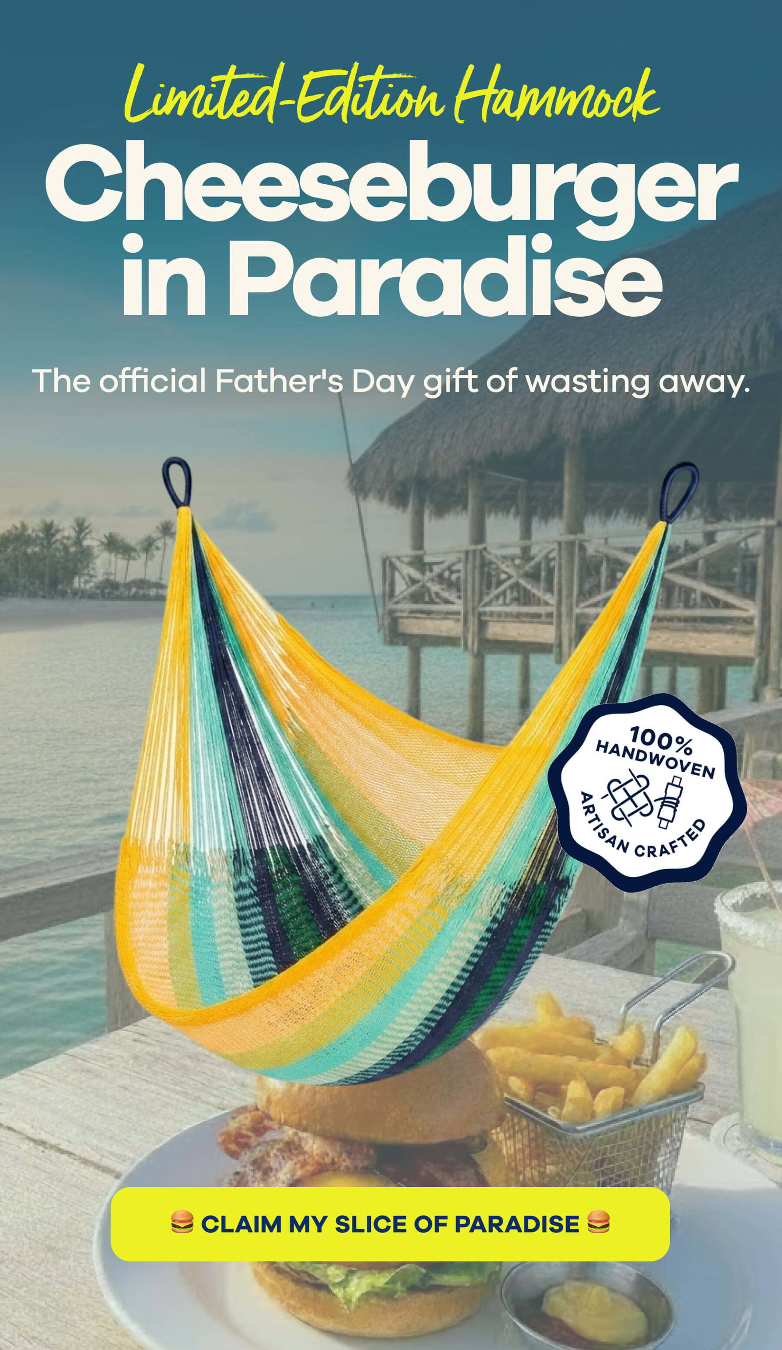 LIMITED-EDITION HAMMOCK Cheeseburger in Paradise The official Father's Day gift of wasting away. CLAIM MY SLICE OF PARADISE