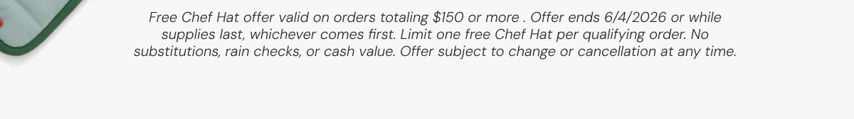  Free Chef Hat offer valid on orders totaling $150 or more . Offer ends 6/4/2026 or while supplies last, whichever comes first. Limit one free Chef Hat per qualifying order. No substitutions, rain checks, or cash value. Offer subject to change or cancellation at any time.