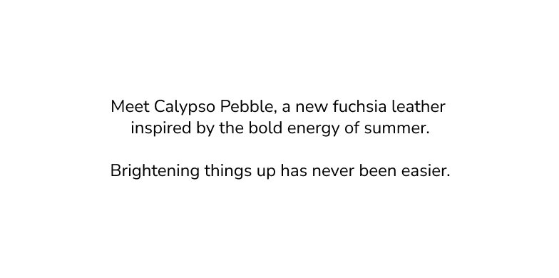 Meet calypso pebble, a new fuchsia leather inspired by the bold energy of summer. Brightening things up has never been easier. 