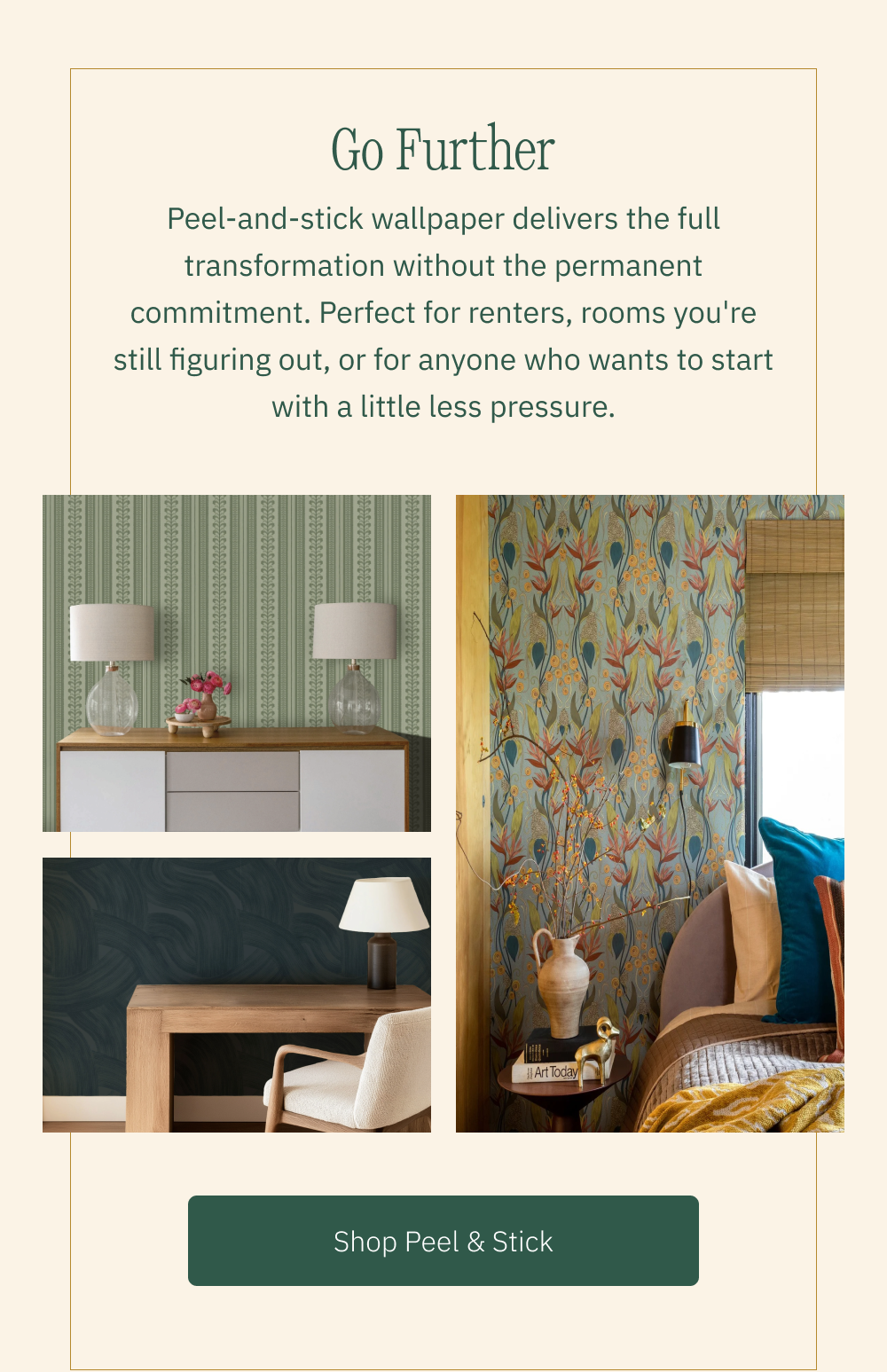 Go Further Peel-and-stick wallpaper delivers the full transformation without the permanent commitment. Perfect for renters, rooms you're still figuring out, or for anyone who wants to start with a little less pressure. Shop Peel & Stick