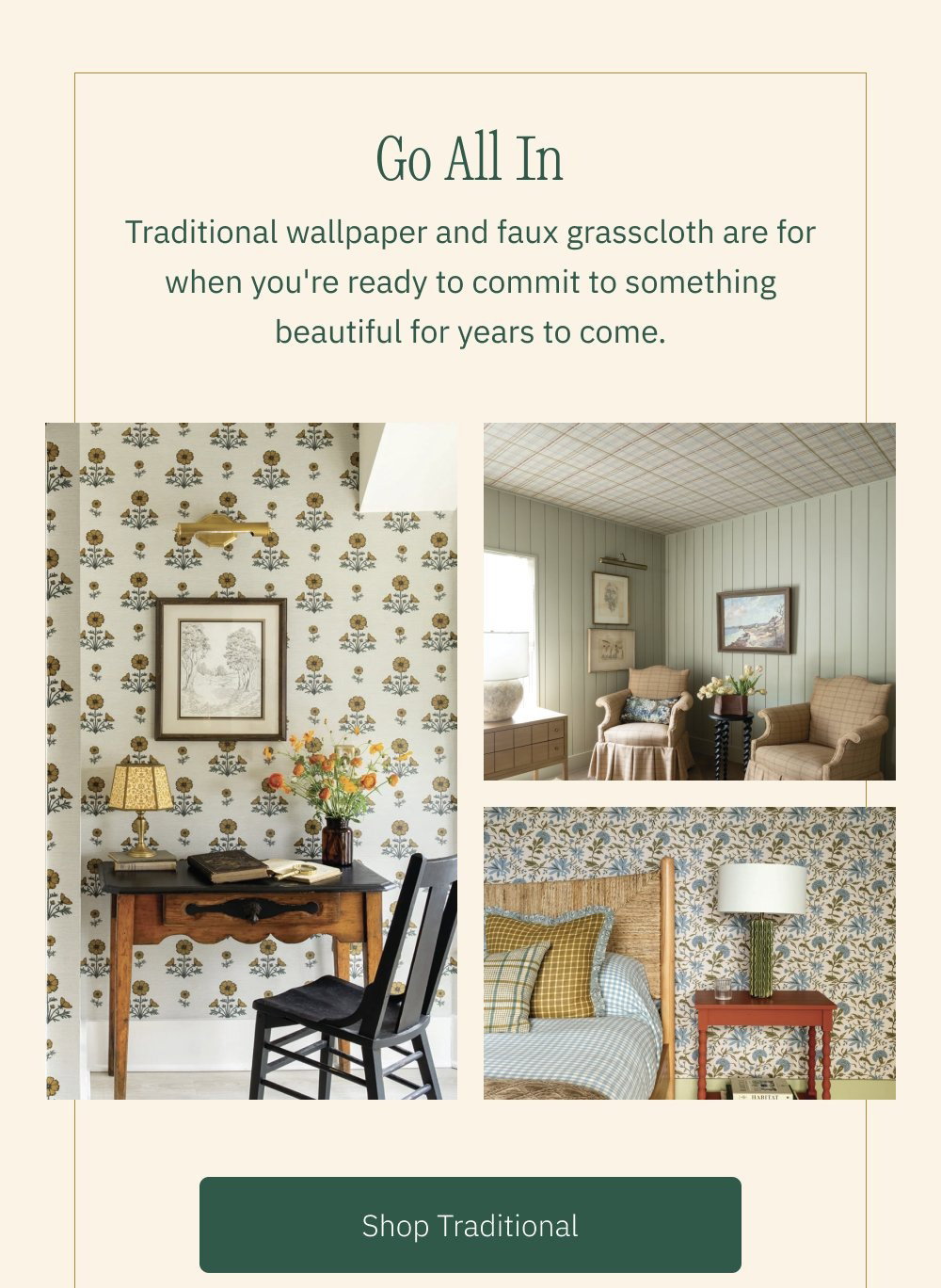 Go All In Traditional wallpaper and faux grasscloth are for when you're ready to commit to something beautiful for years to come. Shop Traditional Shop Faux Grasscloth