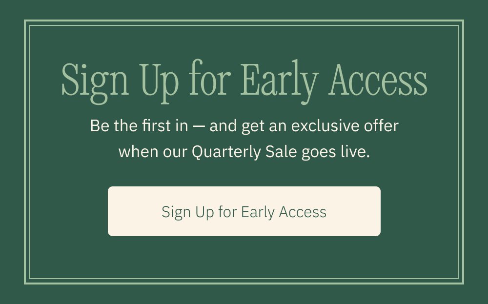 Sign Up for Early Access Be the first in — and get an exclusive offer when our Quarterly Sale goes live. Sign Up for Early Access