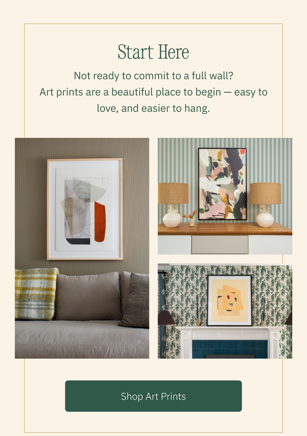 Start Here Not ready to commit to a full wall? Art prints are a beautiful place to begin — easy to love, and easier to hang. Shop Art Prints