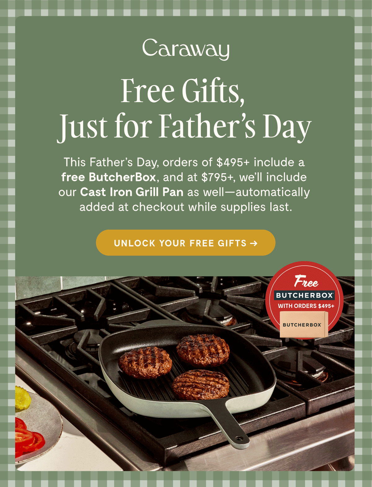 Caraway  Free Gifts, Just for Father’s Day  This Father’s Day, orders of $495+ include a free ButcherBox, and at $795+, we’ll include our Cast Iron Grill Pan as well—automatically added at checkout while supplies last.  [[UNLOCK YOUR FREE GIFTS →]]  Free BUTCHERBOX WITH ORDERS $495+