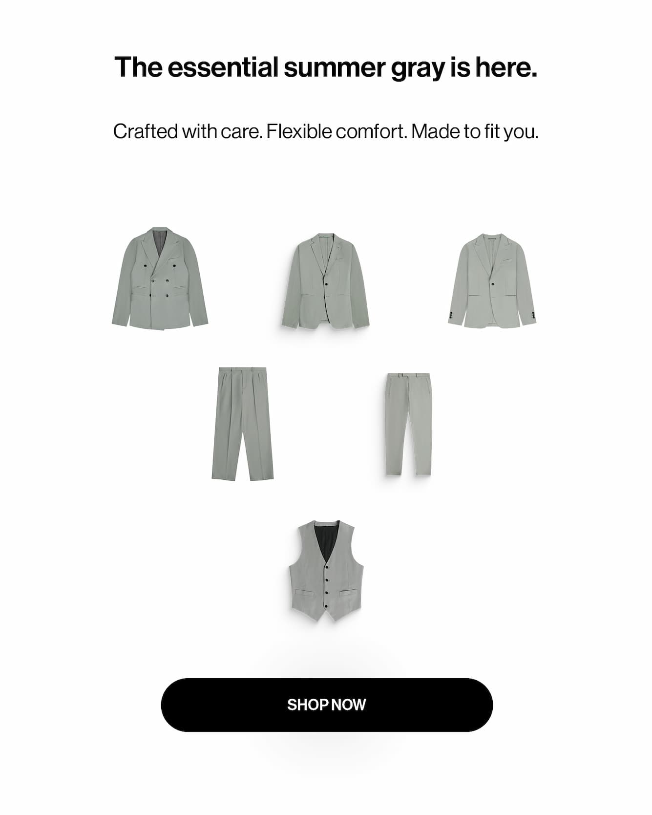 The essential summer gray is here. crafted with care. flexible comfort. made to fit you.