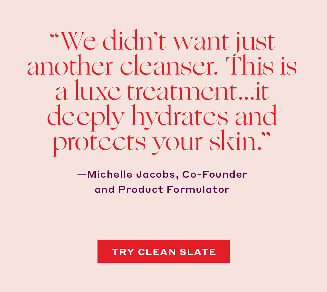 “We didn’t want just another cleanser. This is a luxe treatment…it deeply hydrates and protects your skin. – Michelle Jacobs, Co-Founder & Product Formulator 