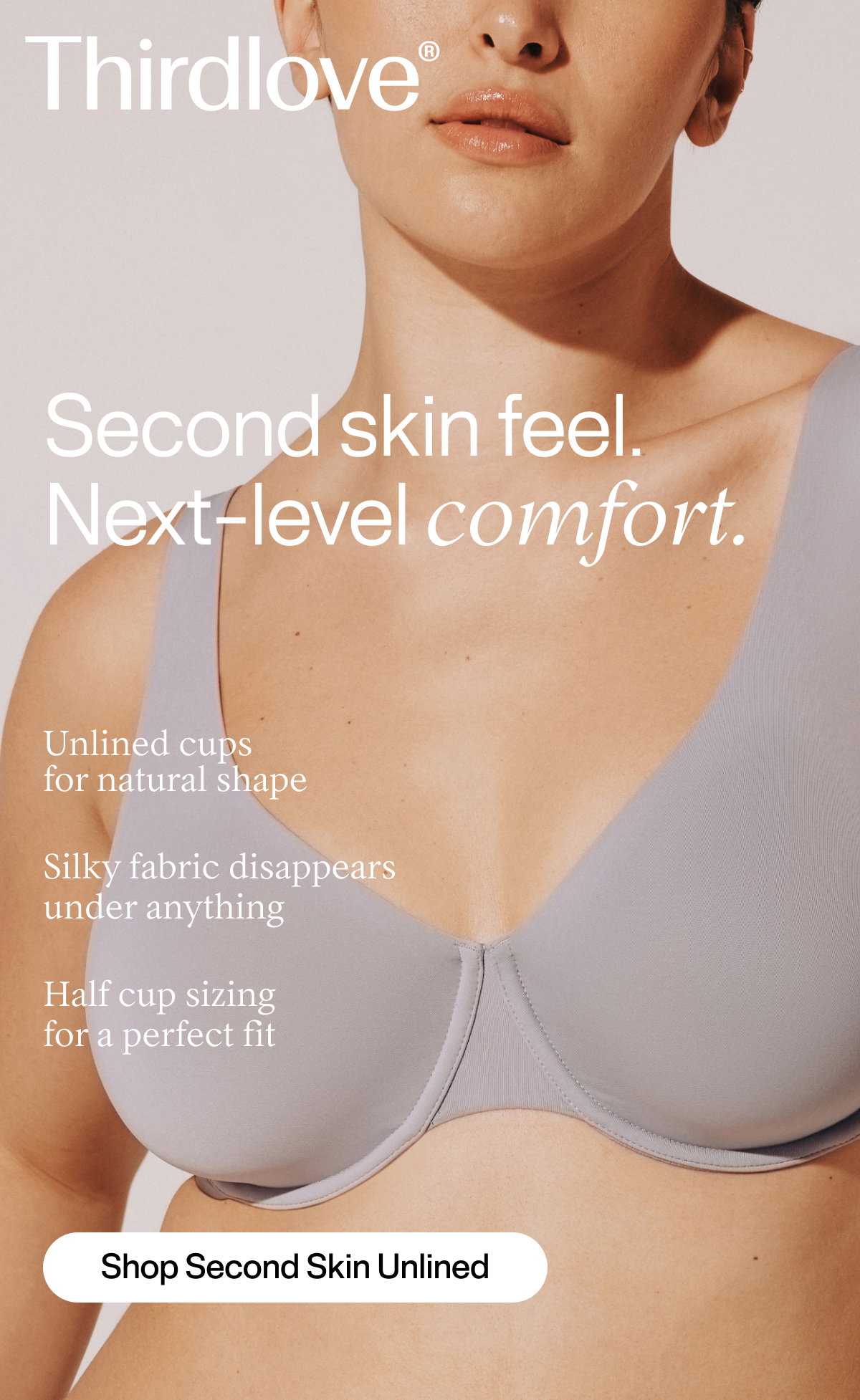 Thirdlove® Second skin feel. Next-level comfort. Unlined cups for natural shape | Silky fabric disappears under anything. | Half cup sizing for a perfect fit | Shop Second Skin Unlined