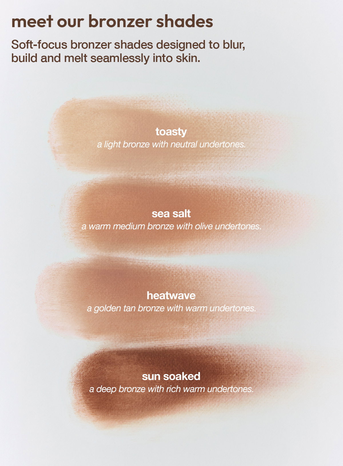 MEET OUR NEW BRONZER SHADES - COMING SOON - SOFT FOCUS GLOW. SKIN PERFECTING BLUR - JOIN THE WAITLIST AND BE THE FIRST TO SHOP