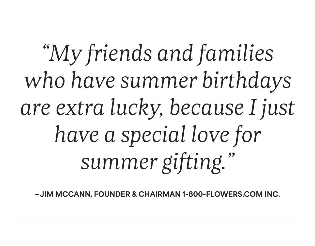 “My friends and families who have summer birthdays are extra lucky, because I just have a special love for summer gifting.” —Jim McCann, Founder & Chairman 1-800-Flowers.com Inc.