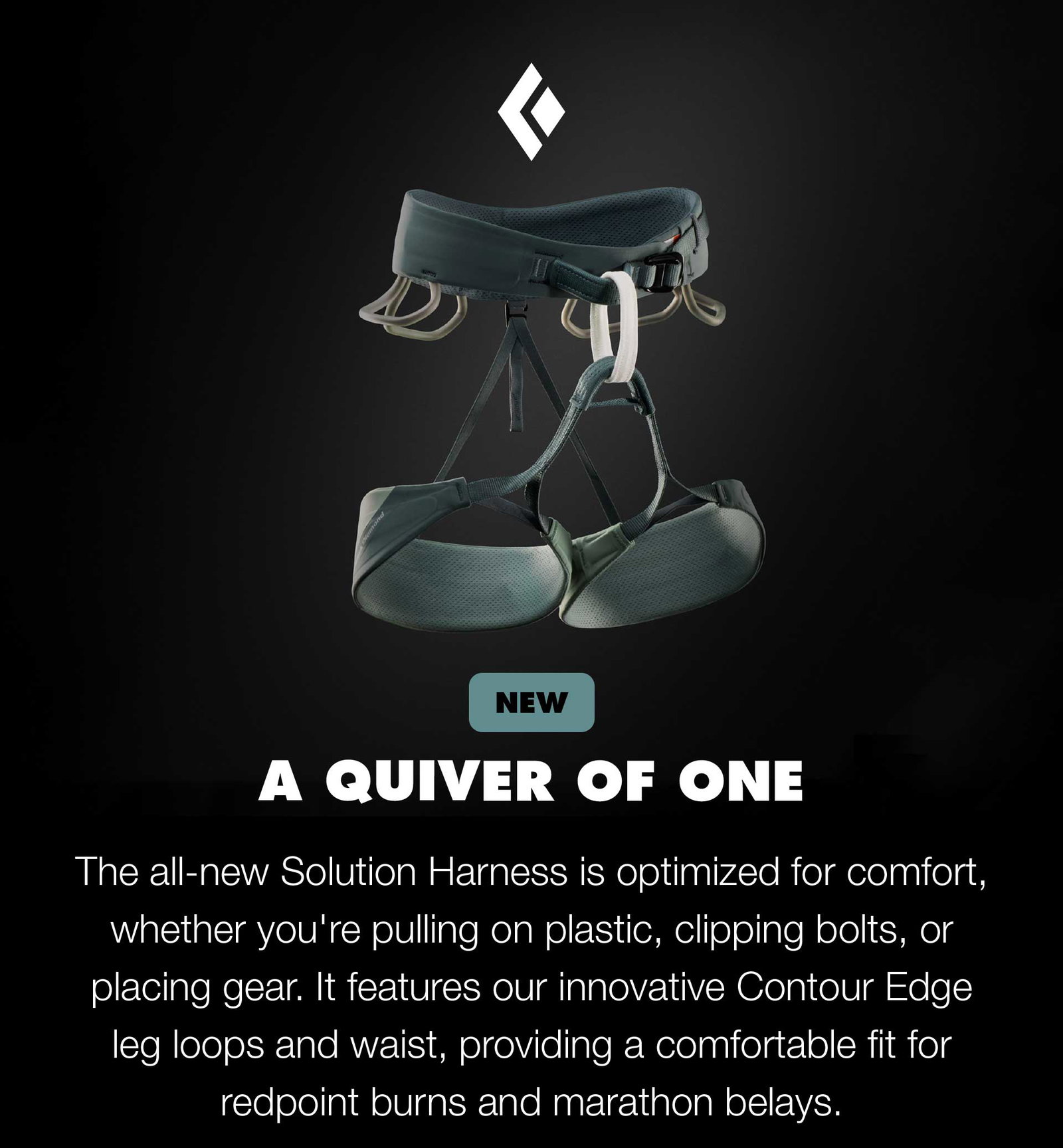 New: A Quiver of One | The all-new Solution Harness is optimized for comfort, whether you're pulling on plastic, clipping bolts, or placing gear. It features our innovative Contour Edge leg loops and waist, providing a comfortable fit for redpoint burns and marathon belays.