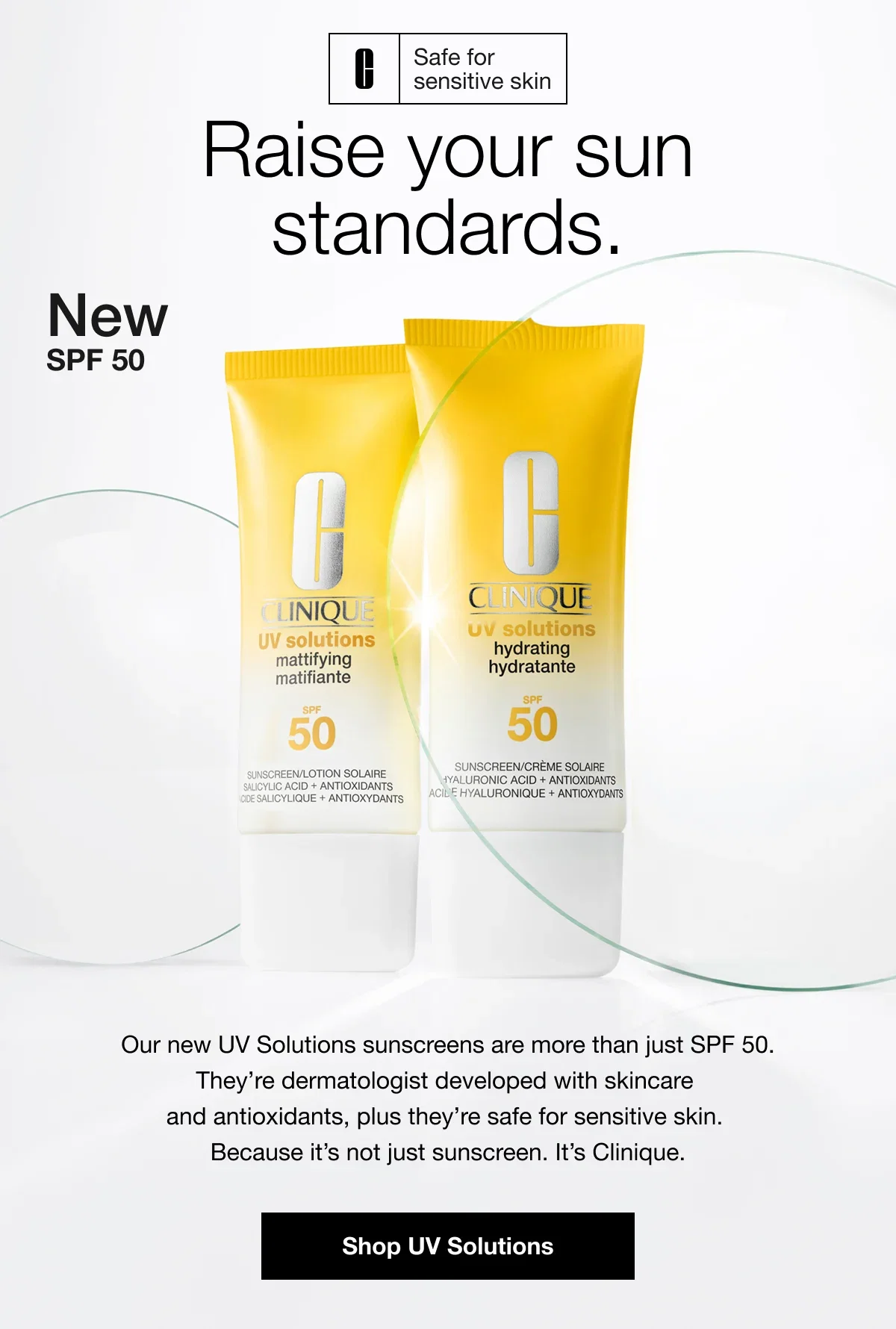 Safe for sensitive skin | Raise your sun standards. | New SPF 50 | Our new UV Solutions sunscreens are more than just SPF 50. They're dermatologist developed with skincare and antioxidants, plus they're safe for sensitive skin. Because it's not just sunscreen. It's Clinique. | Shop UV Solutions