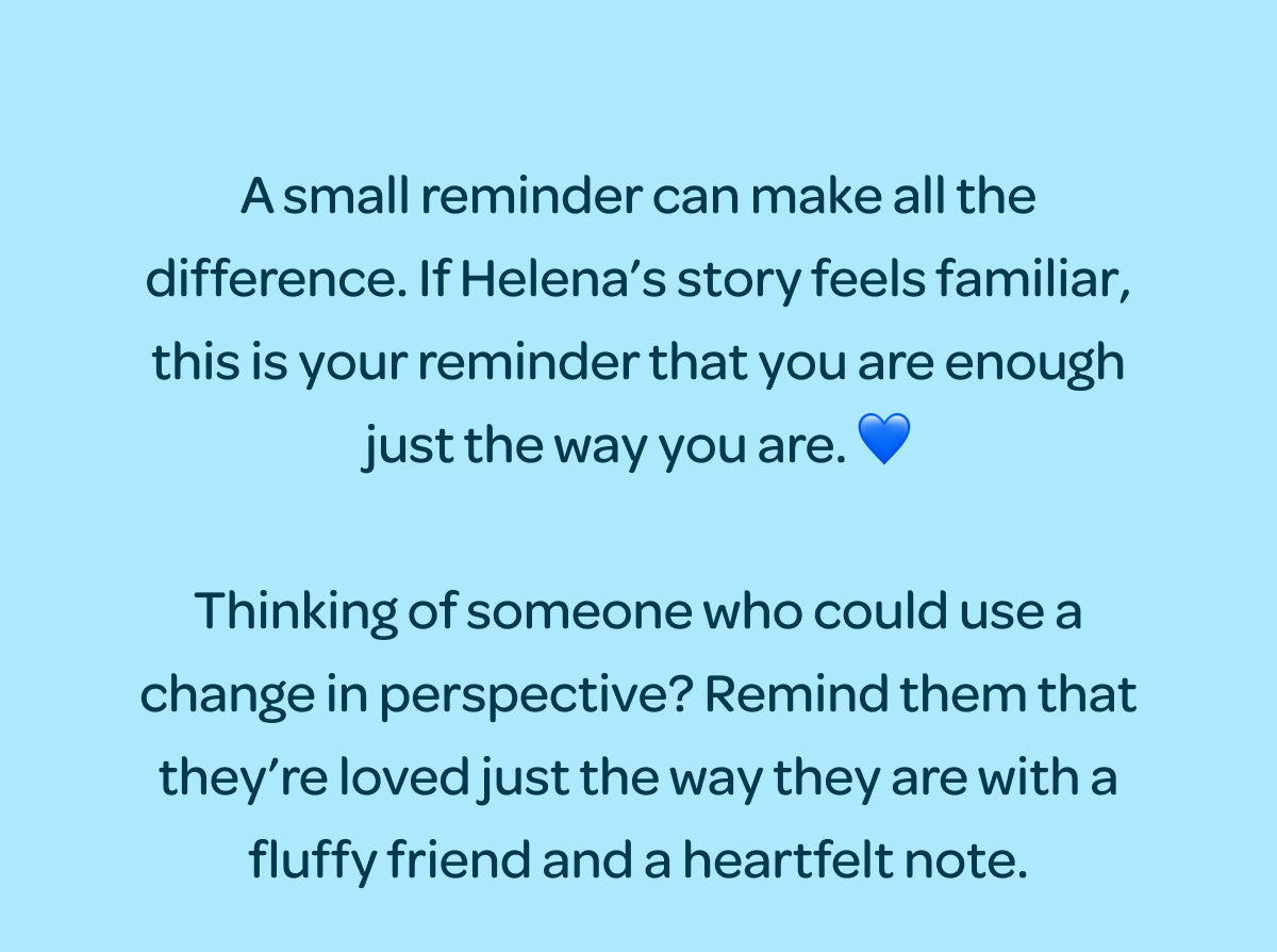 A small reminder can make all the difference. If Helena’s story feels familiar, this is your reminder that you are enough just the way you are. 💙  Thinking of someone who could use a change in perspective? Remind them that they’re loved just the way they are with a fluffy friend and a heartfelt note.