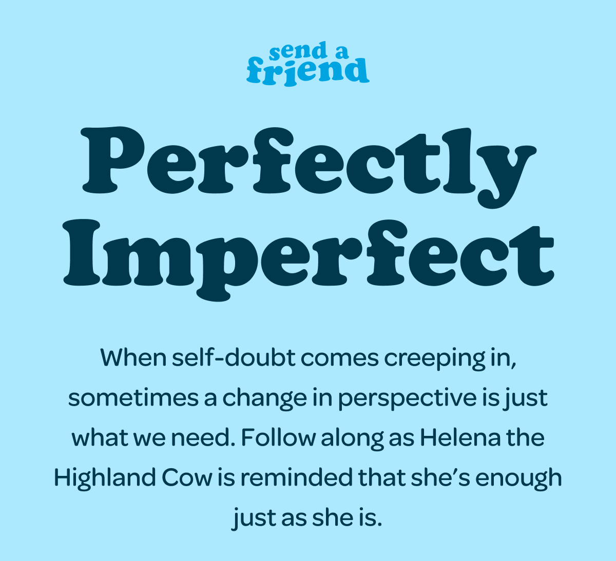 Perfectly Imperfect. When self-doubt comes creeping in, sometimes a change in perspective is just what we need. Follow along as Helena the Highland Cow is reminded that she’s enough just as she is.