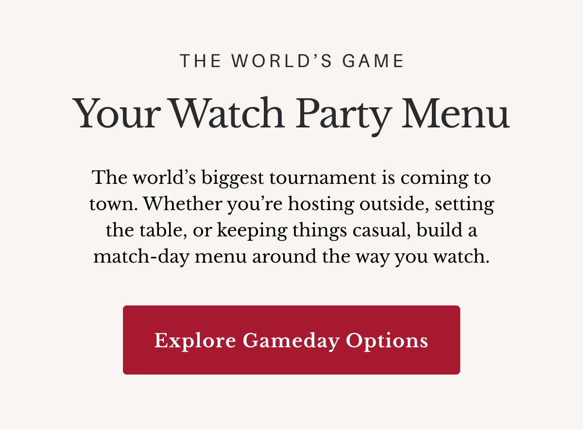 The World’s Game Your Watch Party Menu The world’s biggest tournament is coming to town. Whether you’re hosting outside, setting the table, or keeping things casual, build a match-day menu around the way you watch. Explore Gameday Options