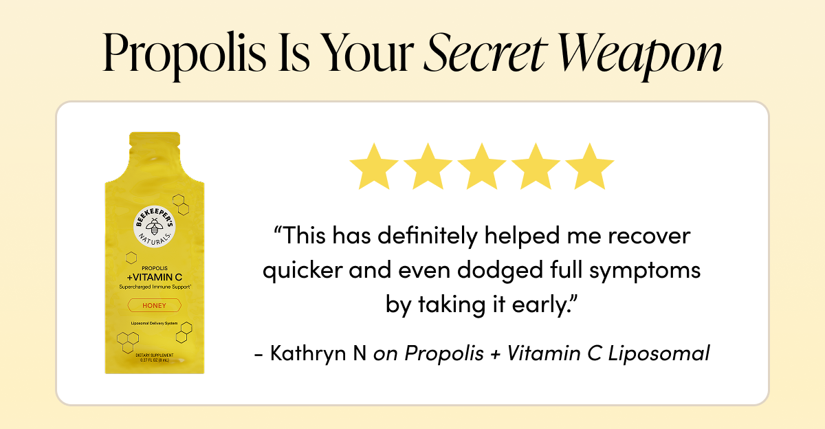 ropolis Is Your Secret Weapon   “This has definitely helped me recover quicker and even dodged full symptoms by taking it early.” - Kathryn N  on Propolis + Vitamin C Liposomal