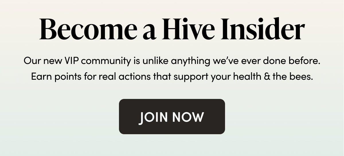 Become a Hive Insider Our new VIP community is unlike anything we’ve ever done before. Earn points for real actions that support your health & the bees.   