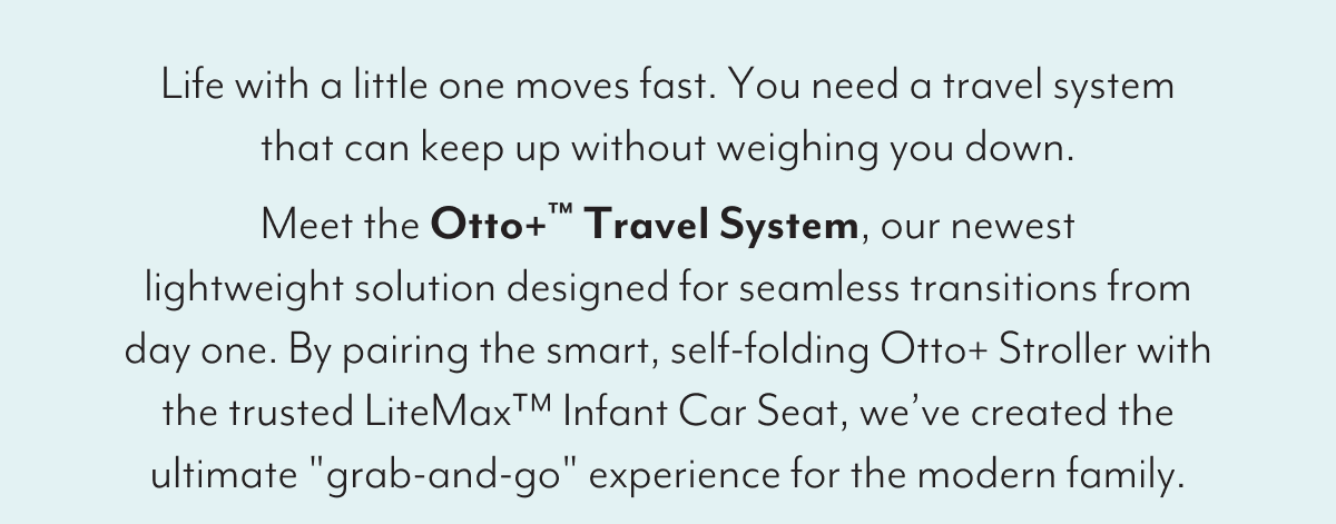 Life with a little one moves fast. You need a travel system that can keep up without weighing you down. Meet the Otto+™ Travel System, our newest lightweight solution designed for seamless transitions from day one. By pairing the smart, self-folding Otto+ Stroller with the trusted LiteMax™ Infant Car Seat, we’ve created the ultimate 'grab-and-go' experience for the modern family.