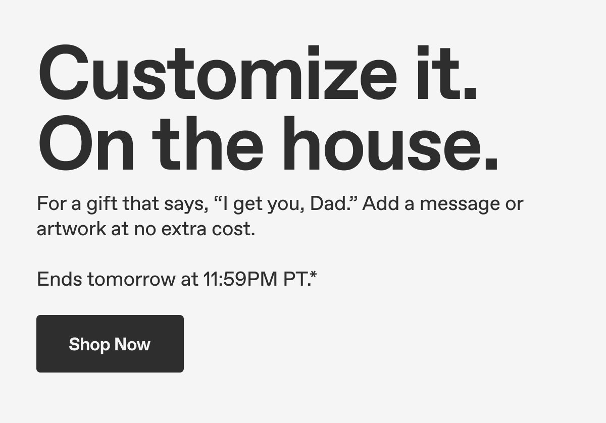 Customize it. On the house. For a gift that says, "I get you, Dad." Add a message or artwork at no extra cost. Ends tomorrow at 11:59PM PT.* Shop Now.