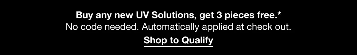 Buy any new UV Solutions, get 3 pieces free.* No code needed. Automatically applied at check out. | Shop to Qualify